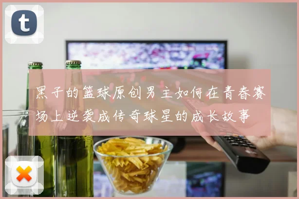 黑子的篮球原创男主如何在青春赛场上逆袭成传奇球星的成长故事