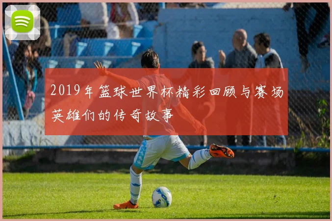 2019年篮球世界杯精彩回顾与赛场英雄们的传奇故事