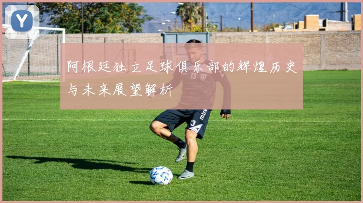 阿根廷独立足球俱乐部的辉煌历史与未来展望解析