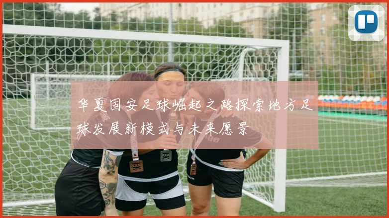 华夏固安足球崛起之路探索地方足球发展新模式与未来愿景
