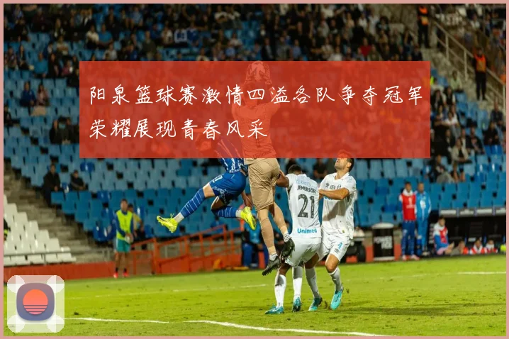 阳泉篮球赛激情四溢各队争夺冠军荣耀展现青春风采