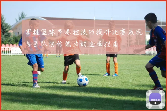 掌握篮球节奏控技巧提升比赛表现与团队协作能力的全面指南