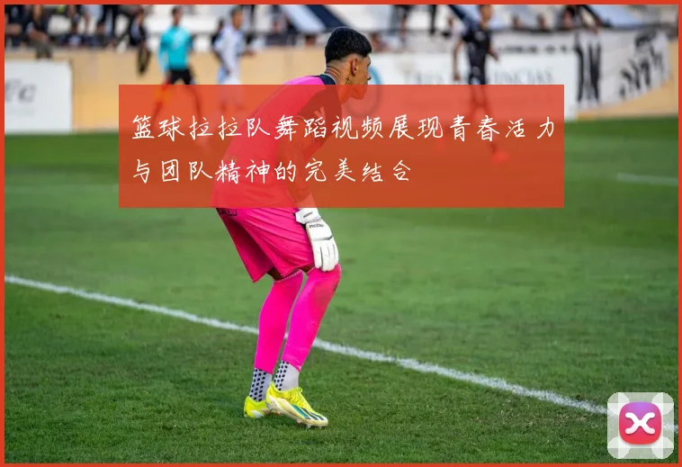 篮球拉拉队舞蹈视频展现青春活力与团队精神的完美结合