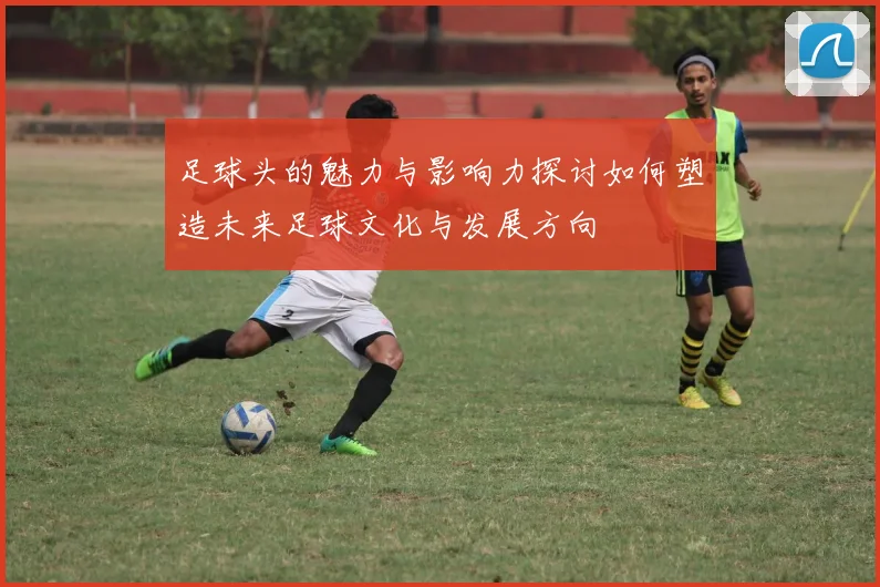 足球头的魅力与影响力探讨如何塑造未来足球文化与发展方向