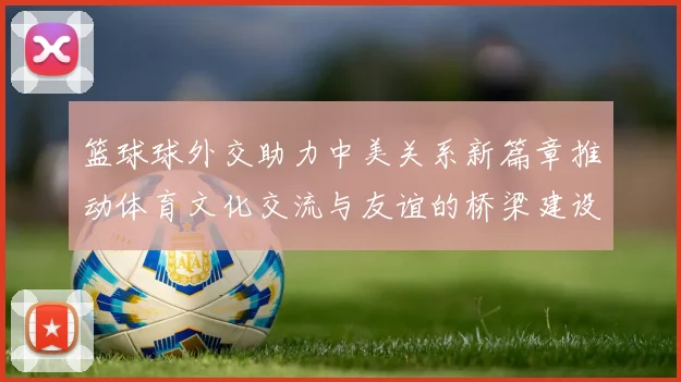 篮球球外交助力中美关系新篇章推动体育文化交流与友谊的桥梁建设